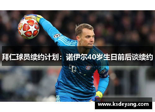 拜仁球员续约计划：诺伊尔40岁生日前后谈续约