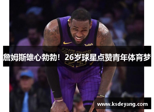 詹姆斯雄心勃勃！26岁球星点赞青年体育梦